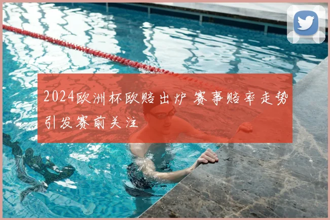 2024欧洲杯欧赔出炉 赛事赔率走势引发赛前关注