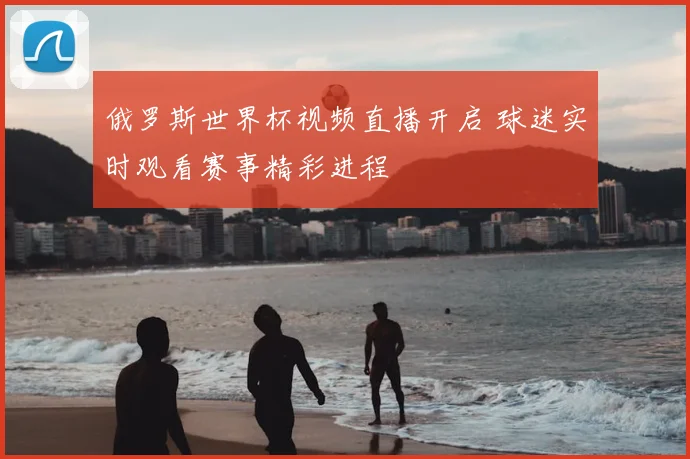 俄罗斯世界杯视频直播开启 球迷实时观看赛事精彩进程