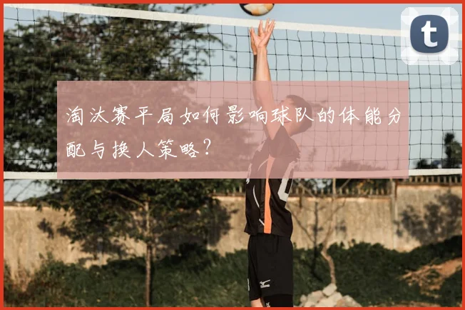 淘汰赛平局如何影响球队的体能分配与换人策略？