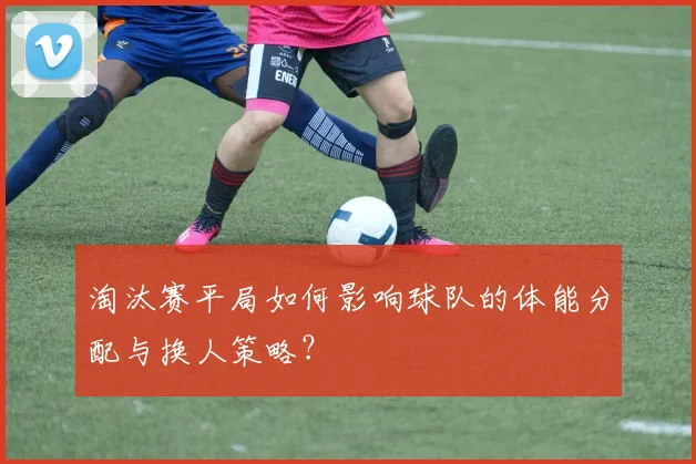 淘汰赛平局如何影响球队的体能分配与换人策略？