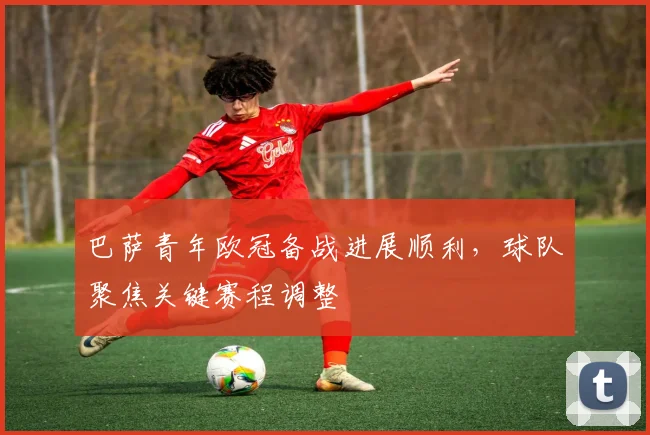 巴萨青年欧冠备战进展顺利，球队聚焦关键赛程调整