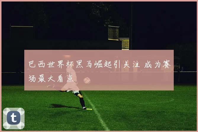 巴西世界杯黑马崛起引关注 成为赛场最大看点