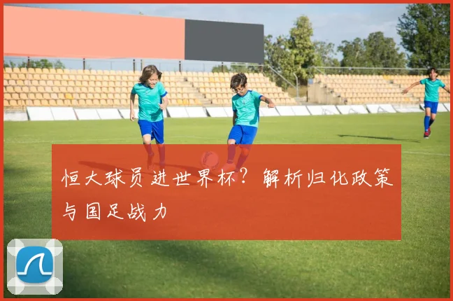 恒大球员进世界杯?解析归化政策与国足战力