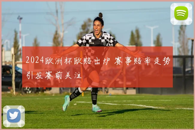 2024欧洲杯欧赔出炉 赛事赔率走势引发赛前关注