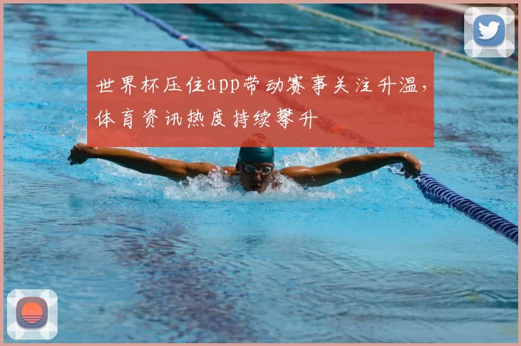 世界杯压住app带动赛事关注升温,体育资讯热度持续攀升