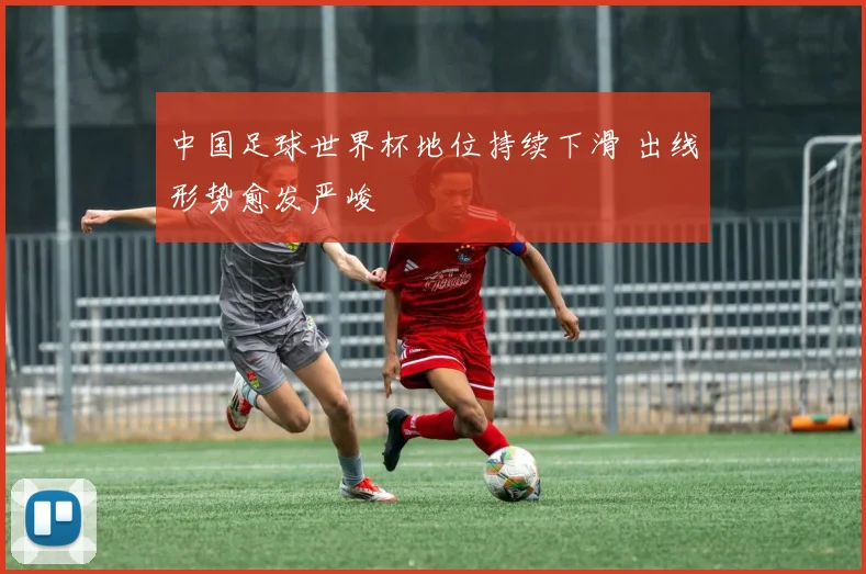 中国足球世界杯地位持续下滑 出线形势愈发严峻