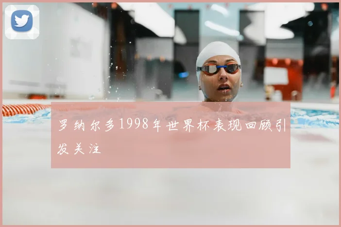 罗纳尔多1998年世界杯表现回顾引发关注